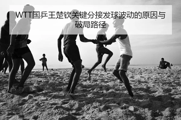 WTT国乒王楚钦关键分接发球波动的原因与破局路径